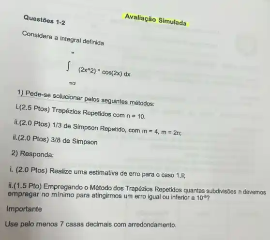 Questōes 1-2
Avaliação Simulada
Considere a integral definida
int _(pi /2)^pi (2x^wedge 2)ast cos(2x)dx
1) Pede-se solucionar pelos seguintes métodos:
i.(2.5 Ptos) Trapézios Repetidos com n=10
ii.(2.0 Ptos) 1/3 de Simpson Repetido, com m=4,m=2n;
ii. (2.0 Ptos) 3/8 de Simpson
2) Responda:
i. (20 Ptos) Realize uma estimativa de erro para o caso 1.ii;
ii.(1.5 Pto) Empregando o Método dos Trapézios Repetidos quantas subdivisôes n devemos
empregar no para atingirmos um erro igual ou inferior a
10^-8
Importante
Use pelo menos 7 casas decimais com arredondamento.