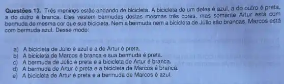 Questōes 13. Três meninos estão andando de bicicleta A bicicleta de um deles é azul, a do outro é preta,
a do outro é branca. Eles vestem bermudas destas mesmas três cores mas somente Artur está com
bermuda de mesma cor que sua bicicleta. Nem a bermuda nem a bicicleta de Júlio são brancas. Marcos está
com bermuda azul. Desse modo:
a) A bicicleta de Júlio é azule a de Artur é preta.
b) A bicicleta de Marcos é branca e sua bermuda é preta.
c) A bermuda de Júlio é preta e a bicicleta de Artur é branca.
d) A bermuda de Artur é preta e a bicicleta de Marcos é branca.
e) A bicicleta de Artur é preta e a bermuda de Marcos é azul.