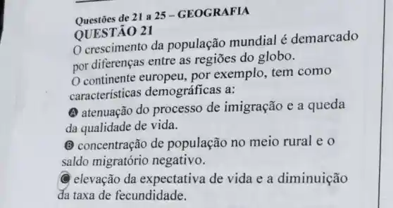 Questōes de 21 a 25-GEOGRAFIA
OUESTÃO 21
crescimento da população mundial é demarcado
por diferenças entre as regiōes do globo.
continente europeu, por exemplo, tem como
características ; demográfic as a:
A atenuação do processo de imigração e a queda
da qualidade de vida.
B concentração de população no meio rural eo
saldo migratório negativo.
C elevação da expectative de vida e a diminuição
da taxa de fecundidade.