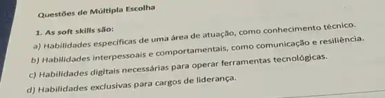 Questōes de Múltipla Escolha
1. As soft skills são:
a) Habilidades especificas de uma área de atuação , como conheciment o técnico.
b) Habilidades interpessoais e comportamen tais, como comunicação e resiliência.
c) Habilidades digitais necessárias para operar ferramentas tecnológicas.
d) Habilidades exclusivas para cargos de liderança.