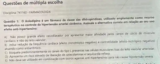 Questões de múltipla escolha
Disciplina: 741160-FARMACOLOGIA
Questão 1: O Anlodipino é um fármaco da classe das dildropiridinas utilizado amplamente como reaurse
terapêutico no controle da hipertensão arterial sistémica Assinale a alternativa correta em relação ao seu uso
efeito anti-hipertensivo:
A) NGo possui grande efetio vasodilatador por apresental maior afinidade pelos canais de cálcio do músculo
cardiaco, e nǎo do leito vascular
B) Induz redução da frequência cardiaca (efeito cronotrópico negativo) e contratilidade (efeito inotrópico negativo)
atuando como antiarritmico
(C) Bloquela predominantemente os canais do tipo L presentes nas células musculares lisas do leito vascular arteriolar
D) Apresenta um risco elevado de liberação de catecolaminas e taquicardia refleva.
E) Noo deve ser utilizado em combinação com outros agentes anti-hipertensivos para nào causar hipotensão severa