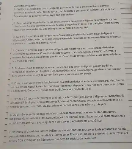 Questōes Discursivas
1. Explique a relação dos povos indigenas da Amazónia com o meio ambiente, Como o
conhecimento tradicional desses povos contribul para a preservação da floresta amazônica?
Dê exemplos de práticas sustentáveis que eles utilizam.
2. Descreva as principais diferenças entre a cultura dos povos indigenas da Amazônla e a dos
ribeirinhos. Em que aspectos o modo de vida a organização social e as tradições diferem entre
"essas duas comunidades?Cite exemplos especificos de cada grupo.
3. Qualéa importância da floresta amazônica para a sobrevivência dos povos Indigenas e
ribeirinhos? Além de fornecer alimentos e materials para suas casas como a floresta Influencia
- a cultura e o cotidiano desses grupos?
4. Discuta os desafios que os povos indigenas da Amazônia e as comunidades ribeirinhas
- enfrentam atualmente Considere questões como o desmatamento; a invasão de terras, a
mineração liegal e as mudanças climáticas. Como essas ameaças afetam essas comunidades e
seu modo de vida?
- 5. Explique como os conhecimentos tradicionais dos povos indigenas podem ajudar no
combate às mudanças climáticas. Em que práticas e técnicas indigenas podemos nos inspirar
para desenvolver soluções sustentáveis para a sociedade em geral?
Como a cultura e a organização social das comunidades ribeirinhas refletem seu vínculo com
os rios amazônicos? Fale sobre como os ribeirinhos dependem dos rios para transporte, pesca
-agricultura. Como isso molda suas tradições e seu modo de vida?
7. Por que é importante proteger os direitos e territórios dos povos indigenas e ribeirinhos da
- Amazônia? Explique como a preservação dessas comunidades impacta o meio ambiente e a
- sociedade como um todo Quais seriam as consequências de não os proteger?
8. Quais são as semelhanças entre os conhecimentos e práticas ambientais dos povos
- Indigenas da Amazônia e das comunidades ribbeirinhas? Identifique práticas sustentáveis que
- ambos compartilham e que ajudam a conservar o ecossistema amazônico.
9. Descreva o papel dos líderes indigenas e ribeirinhos na preservação da Amazônia e na luta
- pelos direitos dessas comunidades. Como esses lideres atuam para proteger suas terras e sua
cultura? Dê exemplos de lideranças que têm se destacado nessa luta.