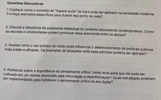 Questões Discursivas
1.Explique como o conceito de "Sapere aude"'de Kant pode ser aplicado na sociedade moderna.
Forneça exemplos especificos para ilustrar seu ponto de vista?
2. Discuta a relevância da autonomia intelectual no contexto educacional contemporâneo. Como
as escolas e universidades podem promover essa autonomia entre os alunos?
3. Analise como o uso público da razão pode influenciar o desenvolvimento de politicas públicas
mais justas e eficazes . Dê exemplos de situações onde esse principio poderia ser aplicado?
4. Refletindo sobre a importância do pensamento crítico, como você acha que ele pode ser
cultivado em um mundo dominado pela informação e desinformação? Quais estratégias poderiam
ser implementadas para fortalecer o pensamento crítico na era digital?