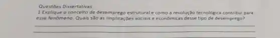 Questōes Dissertativas
1 Explique o conceito de desemprego estrutural e como a revolução tecnológica contribui para
esse fenômeno. Quais são as implicações sociais e econômicas desse tipo de desemprego?
__