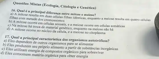 Questōes Mistas (Ecologia, Citologia e Genética)
16. Qualé a principal diferença entre mitose e meiose?
a) A mitose resulta em duas células filhas idênticas, enquanto a meiose resulta em quatro células
filhas com metade dos cromossomos
b) A mitose ocorre em células sexuais, e a meiose ocorre em células somáticas
c) Na mitose há troca de material genético, enquanto na meiose não há
d) A mitose ocorre no núcleo da célula ,e a meiose no citoplasma
17. Qual a principal característica dos organismos autotróficos?
a) Eles dependem de outros organismos para se alimentar
b) Eles produzem seu próprio alimento a partir de substâncias inorgânicas
c) Eles utilizam energia de compostos orgânicos para sobreviver
d) Eles consomem matéria orgânica para obter energia