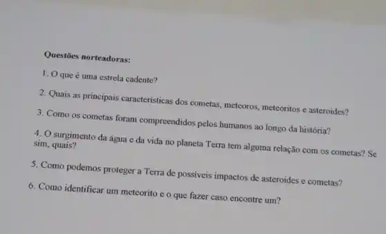 Questōes norteadoras:
1. O que é uma estrela cadente?
2. Quais as principais caracttristicas dos cometas, meteoros, meteoritos e asteroides?
3. Como os cometas foram compreendidos pelos humanos ao longo da história?
4. O surgimento da água e da vida no planeta Terra tem alguma relação com os cometas? Se sim, quais?
5. Como podemos proteger a Terra de possíveis impactos de asteroides e cometas?
6. Como identificar um meteorito e o que fazer caso encontre um?