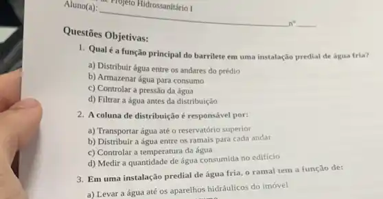 Questōes Objetivas:
1. Qualé a função principal do barrilete em uma instalação predial de água fria?
a) Distribuir água entre os andares do prédio
b) Armazenar água para consumo
c) Controlar a pressão da água
d) Filtrar a água antes da distribuição
2. A coluna de distribuição é responsável por:
a) Transportar água até o reservatório superior
b) Distribuir a água entre os ramais para cada andar
c) Controlar a temperatura da água
d) Medir a quantidade de água consumida no edificio
3. Em uma instalação predial de água fria , o ramal tem a função de:
a) Levar a água até os aparelhos hidráulicos do imóvel