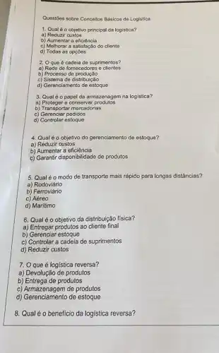 Questōes sobre Conceitos Básicos de Logistíca
1. Qual éo objetivo principal da logistica?
a) Reduzir custos
b) Aumentar a eficiência
c) Melhorar a satisfação do cliente
d) Todas as opções
2. Oque é cadeia de suprimentos?
a) Rede de fornecedores e clientes
b) Processo de produção
c) Sistema de distribuição
d) Gerenciamento de estoque
3. Qual é o papel da armazenagem na logística?
a) Proteger e conservar produtos
b) Transportar mercadorias
c) Gerenciar pedidos
d) Controlar estoque
4. Qualéo objetivo do gerenciamento de estoque?
a) Reduzir custos
b) Aumentar a eficiência
c) Garantir disponibilidade de produtos
5. Qualéo modo de transporte mais rápido para longas distâncias?
a)Rodoviário
b) Ferroviário
c) Aéreo
d) Marítimo
6. Qualé o objetivo da distribuição física?
a) Entregar produtos ao cliente final
b) Gerenciar estoque
c) Controlar a cadeia de suprimentos
d) Reduzir custos
7. O que é logística reversa?
a) Devolução de produtos
b) Entrega de produtos
c) Armazenagem de produtos
d) Gerenciamento de estoque
8. Qualé o beneficio da logística reversa?