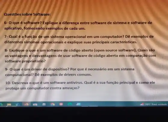 Questōes sobre Software:
6- 0 que é software? Explique a diferença entre software de sistema e software de
aplicativo , fornecendo exemplos de cada um.
7- Qualé a função de um sistema operacional em um computador? Dê exemplos de
diferentes sistemas operacionais e explique suas principais características.
8- Explique o que é um software de código aberto (open source software)Quais são
as vantagens e desvantagens de usar software de código aberto em comparação com
software proprietário?
9- 0 que é um driver de dispositivo? Por que é necessário em um sistema
computacional? Dê exemplos de drivers comuns.
10- Descreva o que é um software antivírus. Qual é a sua função principal e como ele
protege um computador contra ameaças?