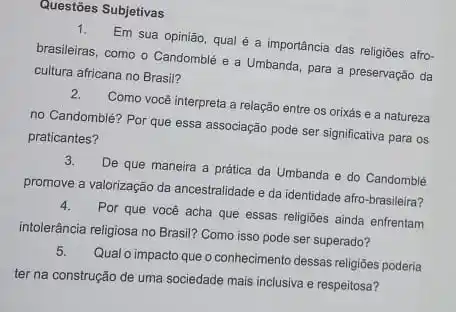 Questões Subjetivas
1. Em sua opinião, qual é a importância das religiōes afro-
brasileiras, como o Candomblé e a Umbanda, para a preservaçǎo da
cultura africana no Brasil?
2. Como você interpreta a relação entre os orixás e a natureza
no Candomblé? Por que essa associação pode ser significativa para os
praticantes?
3. De que maneira a prática da Umbanda e do Candomblé
promove a valorização da ancestralidade e da identidade afro-brasileira?
4. Por que você acha que essas religioes ainda enfrentam
intolerância religiosa no Brasil?Como isso pode ser superado?
5. Qual o impacto que o conhecimento dessas religiōes poderia
ter na construção de uma sociedade mais inclusiva e respeitosa?