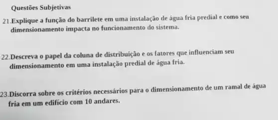 Questões Subjetivas
21.Explique a função do barrilete em uma instalação de água fria predial e como seu
dimensionamento impacta no funcionamento do sistema.
22.Descreva o papel da coluna de distribuição e os fatores que influenciam seu
dimensionamento em uma instalação predial de água fria.
23.Discorra sobre os critérios necessários para o dimensionamento de um ramal de água
fria em um edifício com 10 andares.