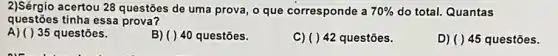 questōes tinha essa prova?
2)Sérgio acertou 28 questôes de uma prova, o que corresponde a 70%  do total. Quantas
A) ()35 questões.
B) ( ) 40 questões.
C) ()42 questões.
D) ( ) 45 questōes.