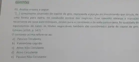 QUESTÓES
01. Analise o texto a seguir:
(...) comumente chamado de capital de giro representa a porção do investimento que circula, de
uma forma para outra na condução normal dos negócios. Esse conceito abrange a transição
recorrente de caixa para estoques, destes para os recebiveis e de volta para o caixa. Na qualidade de
equivalentes de caixa, os titulos negociáveis também são considerados parte do capital de giro.
Gitman (2010,p.547) "
contexto acima refere-se ao:
a) Passivo Circulante
b) Patrimônio Líquido
c) Ativo Não Circulante
d) Ativo Circulante
e) Passivo Não Circulante