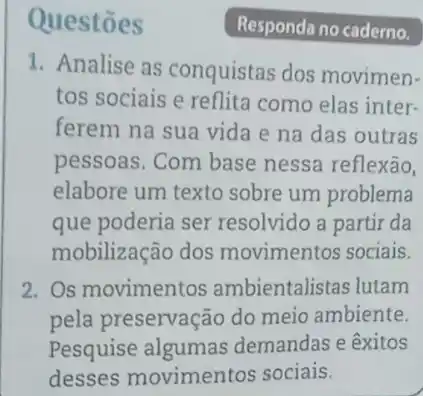 Questōes
1. Analise as conquistas dos movimen-
tos sociais e reflita como elas inter-
ferem na sua vida e na das outras
pessoas. Com base nessa reflexão,
elabore um texto sobre um problema
que poderia ser resolvido a partir da
mobilização dos movimentos sociais.
2. Os movimentos ambientalistas lutam
pela preservação do meio ambiente.
Pesquise algumas demandas e êxitos
desses movimentos sociais.
Responda no caderno.