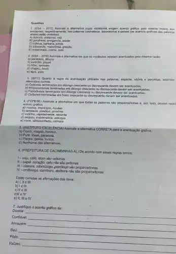 Questōes
1. (ESA - 2012) Assinale a allernativa cujos vocabulos exc acento gráfico pelo mesmo motivo dos
existentes, respectivamente, nas palawas cosméticos, laborationios e palses (os acentos graficos das palavras
abaixo estão omitidos).
A) ilusorio, melancia, raiz
B) parafrase, arrogancia, saude
C) rubrica, barbarie, juizes
D) catastrofe, metonimia, gratuito
E) misantropo, cranio, ruim
2. (ESA-2016) Assinale a alternativa em que os vocábulos estejam acentuados pela mesma razão
a) parabéns, álbuns
b) exército,
c) hifen, também
d) chapéu, herói
e) lápis, país
3. (IBFC)Quanto à regra de acentuação utilizada nas palawras
espécie vitória e perpétuo, assinale
alternativa correta.
a) Oxitonas terminadas em ditongo crescente ou decrescente devem ser acentuadas.
b) Proparoxitonas terminadas em ditongo crescente ou decrescente devem ser acentuadas.
c) Paroxitonas terminadas em ditongo crescente ou decrescents devem ser acentuadas.
d) Oxitonas terminadas em hiato crescente ou decrescente devem ser acentuadas.
4. (FEPESE) Assinale a altemativa em que todas as palavras são proparoxitonas e, por, isso, devem recet
acento gráfico.
a) musica, municipio, Azulao
b) lampada, plastico, proximo
c) Vizinho, rapidamente, recorde
d) angulo, matematica, estoque
e) voce, almoxarifado, camara
5. (NSTITUTO EXCELENCIA)Assinale a altemativa CORRETA para a acentuação gráfica
a) Corrói, magôo heroico.
b) Purê, fóssil, paranoia,
c) Plateia, geléia, tonica.
d) Nenhuma das alternativas.
6. (PREFEITURA DE CACIMBINHAS -AL) De acordo com essas regras temos:
I-caju, café , atum são oxitonas
II-papel, coração cafu não são oxitonas
III - câmara, odontólogo ,psicôlogo são proparoxitonas
IV-omitólogo, camívoro não são proparoxitonas
Estão corretas as afirmações dos itens:
a) I, II e III
b) le III
c) II e III
IV
e) II, III e IV
7. Justifique o acento gráfico de:
Dúvida:
Confiável:
__
Armazém:
Baú:
__
Pôde:
Raizes:
__