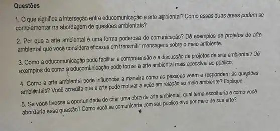 Questōes
1. Oque significa a interseção entre educomunicação e arte ambiental? Como essas duas áreas podem se
compiementar na abordagem de questões ambientais?
2. Por que a arte ambiental é uma forma poderosa de comunicação? Dê exemplos de projetos de arte.
ambiental que você considera eficazes em transmitir mensagens sobre o meio artbiente.
3. Como a educomunicação pode facilitar a compreensão e a discussão de projetos de arte ambiental? Dé
exemplos de como q educománicação pode tornar a arte ambiental mais acessivel ao público.
4. Como a arte ambiental pode influenciar a maneira como as pessoas veem e respondem as questōes
ambientais? Você acredita que a arte pode motivar a ação em relação ao meio ambiente? Explique.
5. Se você tivesse a oportunidade de criar uma obra de arte ambiental, qual tema escolheria e como você
abordaria essa questão? Como você se comunicaria com seu público-alvo por meio de sua arte?