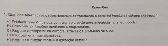 Questōes
1. Qual das alternativas abaixo descreve corretamente a principal função do sistema endócrino?
A) Produzir hormônios que controlam o crescimento , metabolismo e reprodução.
B) Controlar as funçōes cardlacas e respirat órias.
C) Regular a temperatura corporal através da produção de suor.
D) Produzir enzimas digestivas.
E) Regular a função renal e a excreção urinária.