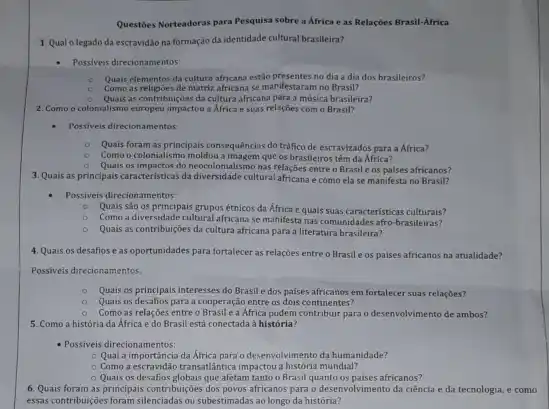 Questies Norteadoras para Pesquisa sobre a Africa e as Relaçōes Brasil-Africa
1. Qual olegado da escravidao na formação da identidade cultural brasileira?
- Possiveis direcionamentos:
Quais elementos da cultura africana estão presentes no dia a dia dos brasileiros?
Como as religioes de matriz africana se manifestaram no Brasil?
Quais as contribuiçoes da cultura africana para a música brasileira?
2. Como o co colonialismo europeu impactou a Africa e suas relações com o Brasil?
- Possiveis direcionamentos:
Quais foram as principais consequências do tráfico de escravizados para a Africa?
Como o colonialismo moldou a imagem que os brasileiros têm da África?
Quais os impactos do neocolonialismo nas relações entre o Brasile os palses africanos?
3. Quais as principais caracteristicas da diversidade cultural africana e como ela se manifesta no Brasil?
Possiveis direcionamentos:
Quais sao os principais grupos étnicos da Africa e qualis suas caracteristicas culturals?
Como a diversidade cultural africana se manifesta nas comunidades afro-brasileiras?
Quais as contribuições da cultura africana para a literatura brasileira?
4. Quais os desafios e as oportunidades para fortalecer as relaçōes entre o Brasil e os paises africanos na atualidade?
Possiveis direcionamentos:
Quais os principals interesses do Brasil e dos paises africanos em fortalecer suas relaçbes?
Quais os desafios para a cooperação entre os dois continentes?
Como as relações entre o Brasil e a Africa podem contribuir para o desenvolvimento de ambos?
5. Como a história da Africa e do Brasil está conectada à histórla?
- Possiveis direcionamentos:
- Qual a importância da Africa para o desenvolvimento da humanidade?
Como a escravidao transatiantica impactou a histórla mundial?
Quais os desafios globais que afetam tanto o Brasil quanto os paises africanos?
6. Quais foram as principais contribuigies dos poves africanos para o desenvolvimento da ciência e da tecnologia, e como
esas contribuiçdes foram silenciadas ou subestimadas ao longo da história?