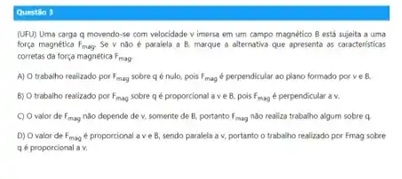 Questile 3
(UFU) Uma carga q movendo -se com velocidade v imersa em um campo magnético B está sujeita a uma
força magnética F_(mag) Se v nào é paralela a B, marque a alternativa que apresenta as caracteristicas
corretas da força magnética F_(mag)
A) O trabalho realizado por F_(mag) sobre q é nulo, pois F_(mag) perpendicular ao plano formado porve B.
B) O trabalho realizado por F_(mag) sobre qé proporcional a ve B. pois F_(mag) é perpendicular a v.
C) Ovalor de F_(mag) nào depende de v, somente de B. portanto F_(mag) nào realiza trabalho algum sobre a
D) Ovalor de F_(mag) e proporcional ave B, sendo paralela a v.portanto o trabalho realizado por Fmag sobre
qé proporcional a v.