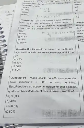 Questilo 01
Ao jogar
um dado, qual 6
voltado para cima?
probabilidade do obtermos um número Impar
a) 10% 
b) 25% 
c) 30% 
(6) 50% 
Questão 02 - Um saco contém 8 bolas idênticas,
mas com cores diferentes: 3 bolas azuis, 4
vermelhas e 1 amarela Retira-se ao acaso-uma
bola.Qual é a probabilidade da bola retirada ser
azul?
a) 25% 
37,5% 
c) 38% 
d) 50,5% 
Questão 03 - Sorteando um número de 1 a 20, qual
a probabilidade de que esse número seja multiplo de
3?
a) 20% 
b) 30% 
c) 50% 
d) 60% 
Questão 04 - Numa escola há 400 estudantes do
sexo masculino e 800 do sexo feminino.
Escolhendo-se ao acaso um estudante dessa escola,
qual a probabilidade de ele ser do sexo masculino?
a) 33,3% 
b) 40% 
c) 66,6% 
d) 80%