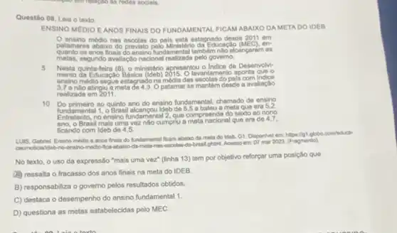 Questilo 08. Leia o texto
ENSINO MEDIO EANOS FINAIS DO FUNDAMENTAL FICAM ABAIXO DA META DO IDEB
ensino médio nas escolas do pais está estagnado desde 2011 em
patamares abaixo do Ministerio da Educação (MEC). en-
quanto os anos finais do ensino fundamental tambem nào alcançaram as
metas, segundo avaliação nacional realizada pelo governo.
5 Nesta quinta-feira (8), 9 ministério apresentou o Indice de Desenvolvi-
mento da Educação Básica tevantamento aponta que o
ensino médio segue estagnado namédia das oscolas do pals com
3,7 enlo atingiu a meta de 4,3. Opatamar se mantém desde a avaliação
realizada em 2011.
10 Do primeiro ao quinto ano do ensino fundamental, chamado de ensino
fundamental 1, 0 Brasil alcancou Ideb bateu a meta que era 5,2.
no ensino fundamental 2 que compreende do sexto ao nono
ano, o Brasil mais uma vez nào cumpniu a meta nacional que era de 4,7.
ficando com Ideb de 4,5.
LUIS, Gabriel. Ensino médio e anos finals do fundamental ficam ababoda meta do ideb. G1 Disponivel em: https://gt.globo.com/educa
caohotical ldeb-no-ensino-medio Aca-abaico-da-meta-nas escolas-do-brasil ghtmL. Acesso em: 07 mar 2023 (Fragmento)
No texto, o uso da expressão "mais uma vez" (linha 13) tem por objetivo reforçar uma posição que
(A) ressalta o fracasso dos anos finais na meta do IDEB
B) responsabiliza o governo pelos resultados obtidos.
C) destaca o desempenho do ensino fundamental 1.
D) questiona as metas estabelecidas pelo MEC.