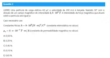 Questilo 2
(UERR) Uma particula de carga elétrica 4,0mu C e velocidade de 200m/s é lançada, fazendo 30^circ  com a
direção de um campo magnético de intensidade 2,5cdot 10^2T A intensidade da força magnética que atuará
sobre a particula serd lqual a.
Caso necessário use:
Constantes fisicas: k=9cdot 10^9(Ncdot m)^2/C^2 (constante eletrostática no vácuo)
mu _(o)=4cdot pi cdot 10^-7Tcdot m/A constante de permeabilidade magnética no vácuo)
A) 0,50 N.
B) 0,20 N.
C) 0,45 N.
D) 0,10 N.
E) 0.65 N