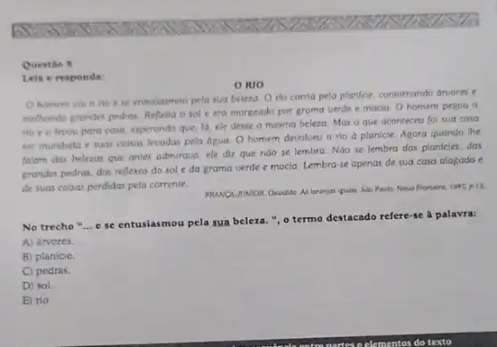 Questin 8
Lela e respondit
RIO
homem viu o rio ese entusiasmou pela sua beleza. O rio corria pela planfcie.contornando druores e
mothando grandes pedras. Reflenia o sol e era margeado por grama verde e macia. O homem pegou o
no e o levou para casa, esperando que lá, ele desse a mesma beleza. Mas o que aconteceu foi sua casa
ser inundada e suas coisas levadas pela dgua O homem devolueu o rio a planicie. Agora quando the
falam das belezas que antes admiraua, ele diz que nào se lembra Nào se lembra das planicies, das
grandes pedras, dos reflexos do sol eda grama verde e macia Lembra-se apenas de sua casa alagada e
de suas coisas perdidas pela corrente.
FHUNCN JUNIOR, Oscoldo. As laranjariguois. Sdo Poulo:Nova Fronteirs, 1985, p.1).
No trecho "... c se entusiasmou pela sua beleza.", o termo destacado refere-se à palavra:
A) árvores.
B) planicie.
C) pedras.
D) sol.
E) rio.