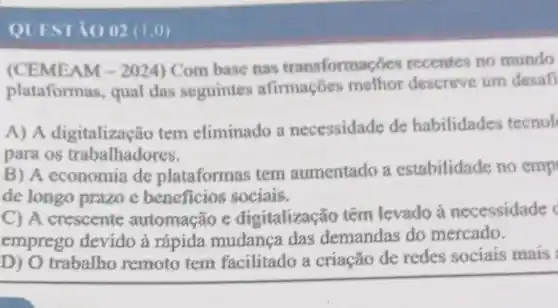 QUESTIO 02 (1.0)
(CEMEAM -2024 ) Com base nas transformac des recentes no mundo
plataform is, qual das seguinter afirmações methor descreve um desafi
A) A digitalização tem eliminado a necessidade de habilidades tecnol
para os trabalhadores.
B) A economia de plataformas tem aumentado a estabilidade no emp
de longo prazo c beneficios sociais.
C) A crescente automação c digitalização têm levado a necessidade
emprego devido à rápida mudanca das demandas do mercado.
D) O trabalho remoto tem facilitado a criação de redes sociais mais: