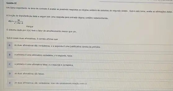 Questio 02
Um tema importante r
na área de controle é avaliar as possiveis respostas ao degrau unitário
de sistemas de segunda ordem. Sobre este tema avalie as afirmaçōes dadas
A função de transferència dada a seguir tem uma resposta para entrada degrau unitério subamortedida.
G(s)=(10)/(s^2)+4s+4
Porque
sistema dado por G(s)
tem o fator de amortecimento menor que um.
Sobre essas duas afirmativas é correto afirmar que
A
as duas afirmativas sǎo verdadeiras, e a segunda é uma Justificativa correta da primeira.
B
a primeira é uma afirmativa verdadeira; e a segunda, falsa.
a primeira é uma afirmativa falsa; e a segunda é verdadeira.
D
as duas afirmativas sáo falsas.
as duas afirmativas sáo verdadeiras, mas nào estabelecem relação entre si.