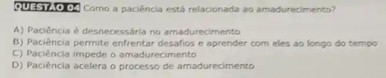 QUESTIO 04 Como a paciência está relacionada ao amadurecimento?
A) Paciência é desnecessária no amadurecimento
B) Paciência permite enfrentar desafios e aprender com eles ao longo do tempo
C) Paciência impede o amadurecimento
D) Paciência acelera o processo de amadurecimento