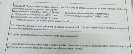 Questio 05 (2 pts) - Algumas vezes, citamos o autor do nome da espécie juntamente ao nome cientifico Analise as
alternativas a seguir e responda o que se pede.
a) Handroanthus serentifolius (Vah)//s Grose]
c) Handroanthus serratifolius. (Vah)S. Grose
5. Orese
e) Handroanthus serratifolius; (Vahl)Grose
d) Handroanthus serratifolius (Vahl) S. Grose
5.1. sobrenome do autor que reclassificou a espécie de ipê:
__
alternativa em que a escrita do nome da espécie do ipé-amarelo e de seu respectivo autor obedecem as regras de
nomenclatura (informe apenas a letra):
__
13.3. quais regras da nomenclatura binomial estão sendo obedecidas?
15.4. escolha duas das alternativas onde o nome cientifico não obedece as regras da nomenclatura binomial e diga o por
quê? (informe apenas as letras das alternativas e descreva como se pede)