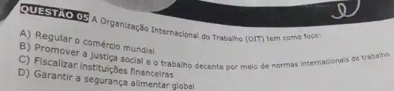 QUESTIO 05 Organização Internacional do Trabalho (OIT) tem como foco:
A) Regular o comércio mundial
B) Promover a justic social e o trabalho decente por meio de normas internacionais de trabalho
C) Fiscalizar instituiçBes financeiras
D) Garantir a segurança alimentar global