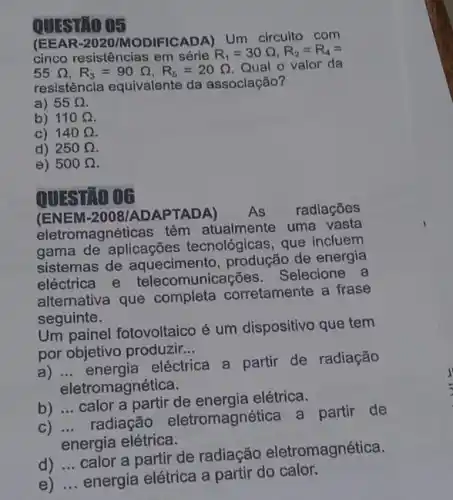 QUESTIO 05
(EEA R-2020/MODIFICADA) Um circuito com
cinco resistências em série
R_(1)=30Omega ,R_(2)=R_(4)=
55Omega ,R_(3)=90Omega ,R_(5)=20Omega 
Qual o valor da
resistência equivalente da associação?
a) 55Omega 
b) 110Omega 
C) 140Omega 
d) 250Omega 
e) 500Omega 
QUESTIO 06
(ENE M-2008/ADAPTADA)
eletromagnéticas têm atualmente uma vasta
gama de aplicações tecnológicas, que incluem
sistemas de aquecimento, produção de energia
eléctrica e municações. Selecione a
alternativa que completa corretamente a frase
seguinte.
Um painel fotovoltaico é um dispositivo que tem
por objetivo produzir __
a) __
eléctrica a partir de radiação
eletromagnética.
b) __
calor a partir de elétrica.
radiação eletromagnética a partir de
energia elétrica.
d) __
calor a partir de radiação eletromagnética.
e) __
energia elétrica a partir do calor.