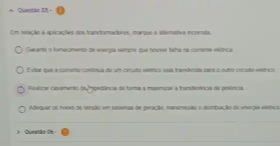 Questio 05-
Em relação á aplicapties dos transformatives, maque a atternativa incorreta:
Garanfir o fomeomento de energia sempre que houver faha na corrente eletrica
Evitar que a comente continua de um circuito eletrico seja transferida para o outo circuito eletrico
Realicar casamento de/proedincia de forma a maximizar a transference de potencia
Adequar os nives de tensao em sstemas de geração, transmissio edstribuick de energia eletrica
) Questio 06.