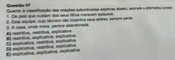 Questio 07
Quanto a classificação das oracbes subordinadas adjetivas abaixo , assinale a alternativa correta.
1. Os pais que cuidam dos seus fillhos merecem aplausos.
2. Esta equipe, cujo técnico nào incentiva seus affetas , sempre perde.
3. A case, onde mora, parece abandonada.
A) restritiva,restritiva , explicativa.
explic zliva, explicativa.
C) explicativa,restritiva, explicativa
D) englicative, restrifiva, explication,
E) explicativa.a