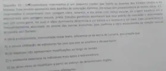 Questio 10. ORinaetodipus intermedius é um pequeno roedor que habita os desertos dos Estados Unidos e do
Mewica Esse animal apresenta dois padroes de coloração distintos. Em areas com predominância de rochas claras oc
intermedius é encontrado com pelagem clara, amarela e em areas com rechas escuras, de origem basaltica, ele e
encontrado com pelagem escura, preta. Estudos genetices apontaram que esse padric de coloração e determinado
por um unico gene no qual o alelo dominante determina a cor escura e o recessivo a cor clara. Essa caracteristica e
temente abordada no ensino das teorias evolutivas, pos confirma a ideia evolucionista da seleção natural
proposta por Darwin
A idela evolucionista mencionada nesse texto diferencia-se da teoria de Lamarck, pois propoe que
A) a pouca utilização de estruturas faz com que elas se atrofiem e desaparecam
B) as especies nǎo apresentam modificações ao longo do tempo.
C) o ambiente seleciona os individuos mais aptos a sobrevivencia
D) os seres vivos se modificam a partir do esforço de determinados orgãos