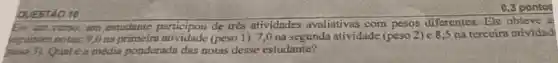 QUESTIO 10
Em am curso, um estudante participou de tres atividades avaliativas com pesos diferentes . Ele obteve a
requintes notes: 9.0	(peso 1). 7,0 na segunda atividade (peso 2) e 8.5 na terceira atividad
pesa 3). Qual e a media pondernda das notas desse estudante?
0,3 pontos