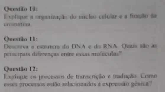 Questio 10:
Explique a organização do núcleo celular e a função da
cromatina.
Questio 11:
Descreva a estrutura do DNA e do RNA Quais são as
principais diferenças entre essas moléculas?
Questão 12:
Explique os processos de transcrição e tradução. Como
esses processos estão relacionados a expressão gênica?