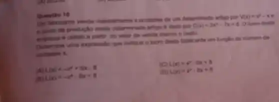 Questio 10
Uim fabricante vende mensalmente x unidades de um determinado artigo Dor
V(x)=x^2-x . e custo da produple deste determinado artige é dado por
C(x)=2x^4-7x+8 Olucro desta
empresa é obtido a partier do valor da venda menos o custo.
Determine uma expressilo que indique o lucro deste fabricante em lunglao do numero de
unidades x
L(x)=-x^2+6x-8
(C) L(x)=x^2-6x+8
f(x)=-x^2-8x+8
(D) L(x)=x^2-8x+8