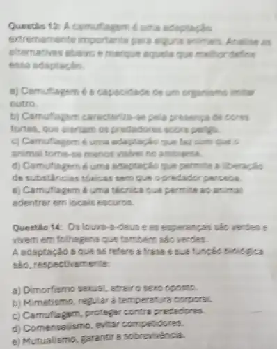 Questio 13: A camuflagem é uma adaptação
extremamente importante para alguns animais Analise as
alternatives abelo e merque aquels que melhor define
essa adaptação.
a) Camuflagem 6 a capacidade de um organismo imitar
outro.
b) Camuflagem caracterize-se pels presenga de cores
fortes, que alertam os predadores sobre perigo.
c) Camuflagem é uma adaptação que faz com que c
animal tome-se menos visivel no ambiente.
d) Camuflagem 6 uma adaptação que permite a
de substânclas tóxicas sem que o predador perceta.
e) Camuflagem 6 uma técnica que permite as animal.
edentrer em locais escuros.
Questéo 14: Os louva -8-deuse as sao verdes e
vivem em folhagens Que também sào verdes.
A adaptação a que se refere a trase e biologica
sảo , respectivemente
a) Dimorfismo serual, atrair o sero oposto.
b) Mimetismo , regular a temperatura corporal
C proteger contra predadores.
d) Comensalismo evitar competitores.
e) Mutualismo, garantir a sobrevivencia.