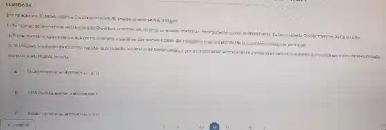 Questio 14
Em relação aos Estudos sobre a Escola de Frankfurt, analise as alimativas a seguir.
1-As teorias desenvolvidas pela Escola de Frankfurt procuravam rever os principios marxistas, incorporando conceltos importantes da Sociologiado Conhecimentoe da Psicanalise:
II-Essas teorias estabeleciam a ação revolucionária e a análise da mercantilização das relações socials e da produção cultural como objeto de pesquisas;
III-Atribularn o sucesso da doutrina nazistana Alemanha aos meios de comunicação, e por isso chticavam acirradamente amidia direcionando sua análise e denuncla aos meios de comunicaçǎo:
Assinale a altemikiva correta
A Estio corretas as a irmativas le III
B Está correta apenas a afirmativall
Estio corretas as alimativas II elll