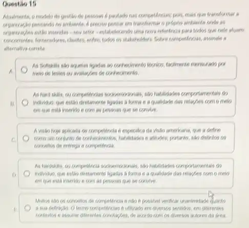 Questio 15
Atualmente, o modelo de gestion de personas é poutado nas competincias; pos, mais que transformar a
pensando no andiente, d precies pensar em transformar o proprio ambiente onde as
organizaples estho insendes -seu setor-estabelerendo una novereterknola para todos que nels stuam.
concomentes.formeredgees, thentes, entim, looks on stakeheiders.Solve competitivises assinate a
afternativa correta
ligivilas an ontermento Monion fadimente meneurado po
melo de testes os writing;es de conteximento.
As hard ckils, ou comportamentais do
B.	individuo, que estio diretaments ligarias a forma e a qualidate das relayples com omelo
em que esta inserito e com as possods que so convive.
e especifica da visto americana, que a define
C. como um conjunto de contedimentos, habititades e ablucles portanto, sido distintos os
concellos de entrega 6 competencia
As hardskilis, osi competencia do
D	individua, que estilo diretamento ligadas la forma e a qualidade das relappes com o melo
em que esta inserito e com as possoas que so convive.
de competencia ento 6 possivel venticar unanimidarie
a sua definigho. Otermo 6 univado em diversos senticlos, em diferentes
contertos e assume diferentes conclapies, do scordo com os diversos autores da firea.