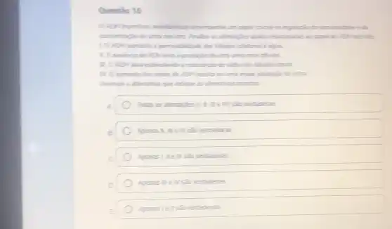 Questio 16
0.ADH frominic antidurition desempertha um papel oucal we regularin to sondandades the
concentracion de urina nos ins. Analice as afrmagles abaio relacionalist as papel do AOH nos rins
10 ADH aumenta :permeabilitade dos tubulos colletores i agua
1. A ausencia de AOH leve a produção de uma urina mais diluida
III. O ADH atua esfimulando a reabourgion de stido nos tibulos renais
11/. O auments dos theis de AOH results em uma maior producis de urina.
Assinale a alternative que indique as afrmatives cometas
Todas as afimaples (III) III em sao ventadeiras
Apenas II, III el/ sǎs ventaderas
verdaderas