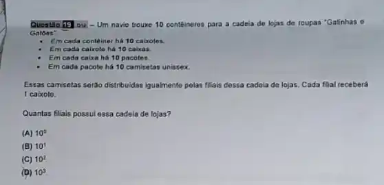 Questio 19 ois -Um navio trouxe 10 contêineres para a cadeia de lojas de roupas "Gatinhas 0
Gatoes:
Em cada conteiner hi 10 caixotes.
Em cada caixote há 10 caixas.
Em cada caixa há 10 pacotes.
Em cada pacote há 10 camisetas unissex.
Essas camisetas seráo distribuidas Iqualmente pelas filiais desea cadela de lojas. Cada filial receberá
1 caixote.
Quantas filials possulessa cadeia de lojas?
(A) 10^circ 
(B) 10^1
(C) 10^2
(D) 10^3