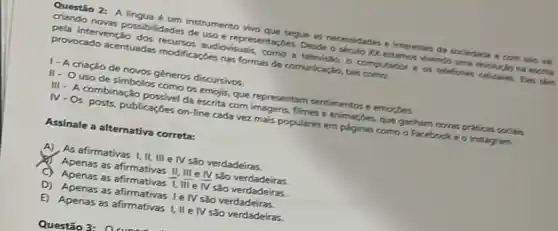 Questio 2: A lingua um instrumento vivo que segue as necessidades e interesses da sociedade o com wo vil
criando noves possibilidades de uso e representaçbes. Deside o seculo YX estamos exits
pela intervenção dos recurvor audiovisuals, como a televisio, o computation e os teleforen celulares. Des thim
provocado acentuadas modificardes nas formas de comunicacle, tais como:
1- A criação de novos géneros discursivos.
II-Ouso de simbolos como os emojis que representam sentimentose emonges.
III- A combinação possivel da escrita com imagens.filmes e animaçbes, que gartham rons protion wolin.
IV-Os posts publicaçóes on-line cada vezzz mais populares em paginas como o Facebook e o Instagram.
Assinale a alternativa correta:
A) As afirmativas I II, III e IV são verdadeiras
Apenas as afirmativas II . III e IV são verdadeiras.
ở Apenas as afirmativas 1, III e bar (N) são verdadeiras.
D) Apenas as afirmativas Ie IV são verdadeiras.
E) Apenas as afirmativas I, II e IV são verdadeiras.