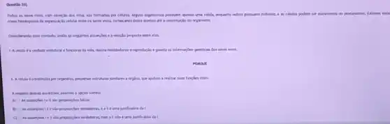 Questio 25)
Todos os seres vivos com excesso dos virus sǎo formados por cilulas Alguns organismos possuem aparas uma celula, enquanto outros possuem milhares, e as celulas podern ser evicariontes ou procariontes. Existem
mived hirarqucos de organizas so celular entre os seres was, começando pelos atomos ate a constitução do organismo.
Considerando esse conterto, avale as seguintes asserples e a relação proposta entre elas.
a unidade estrutural e funcional da vida, realiza metabolismo e reproduc?	informaçbes genéticas dos seres vivos.
PORQUE
11. A cella é constivid por organelas, pequenas estruturas similares a orgios, que ajudam a realizar suas functies vitais.
A respelto dessas asserphen assinale a opçlo correta
A) As asserpoes le são proposiçbes falsas
B) As asserpoes lell shoproposiçoes verdaderas, e a Heuma justificatira da!
C) As asserpoes Ie II the proposiçoes verdaderas, mas all nàoé uma justificativa da I