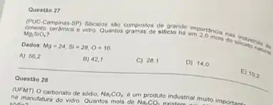 Questio 27
Campinas-5P) Sulcatos sáo compostos siliclo de cromple importancia nas
Mg_(2)SiO_(4)
Dados: Mg=24,Si=28,O=16
A) 56,2
B) 42,1
C) 28,1
D) 14,0
__
disappointed
Questio 28
(UFMT) O carbonato de sódio. Na_(2)CO_(3) e um produto industrial muito I importa
na manufatura do vidro Quantos mols de
Na_(2)CO_(2)