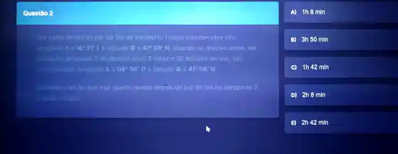 Questio 2
Um aviāo decola ao pôr do Sol do aeroporto 1 cujas coordenadas são:
longitude lambda =16^circ 51'L e latitude Phi =41^circ 08'N Voando na direção oeste, ele
pousa no aeroporto 2 de destino após 3 horas e 50 minutos de voo , nas
coordenadas : longitude lambda =08^circ 39'0 e latitude (1)=41^circ 08'N
Assinale a opção que traz quanto tempo depois do por do Sol no aeroporto 2
aviáo chegou.
A) 1h3 min
(i) 3h50 min
(c) 1h42 min
D) 2h3 mín
(1) 2h42 min