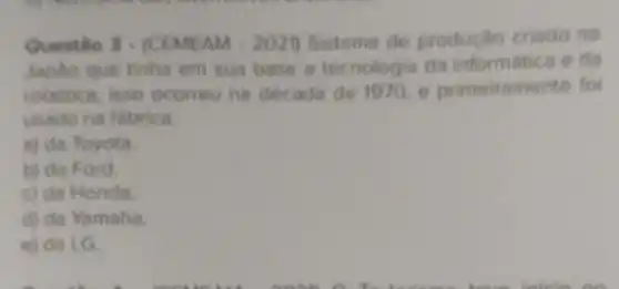 Questio 3- (CEMEAM 2021) Sistema de produçlio criado no
Japlo que tinha em sua base a tecnologia da informatica e da
robotica, isso ocorreu na decada de 1970 e primeiramente for
usado na tabrica.
a) da Toyota.
b) da Ford.
c) da Honda.
d) da Yamaha
e) da LG.