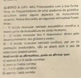 QUESTIO 3: (UFV-MG)Prescupados com a boa forma
Size os frequentadores de uma academia de ginestica
denution sobre algums aspectors da musculature
coporal. Nesa disousia, as seguimes affrmativas foram
felter
1.0 tecido muscular estrado expellence carothe a
maior parte da musculature do corpo humano;
1.0 tecido muscler liso e responsivel direto pelo
deservoirimento dos gliters e coras;
j .o techn muscular estriable cardiats por ser de
contracio involuntatio, tập 18 altera con ouse de
estercices anabolizantes.
que
a) apenasile II estic corretas
b) apenas llesta correta
aue